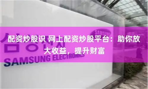 配资炒股识 网上配资炒股平台：助你放大收益，提升财富