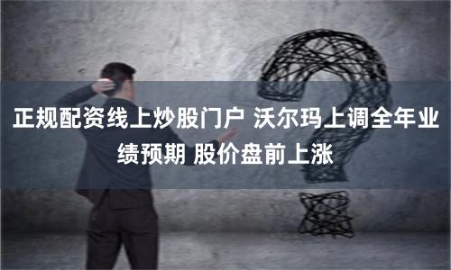 正规配资线上炒股门户 沃尔玛上调全年业绩预期 股价盘前上涨