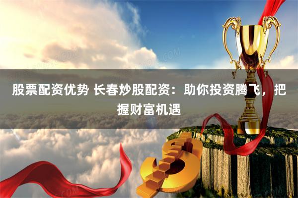 股票配资优势 长春炒股配资：助你投资腾飞，把握财富机遇