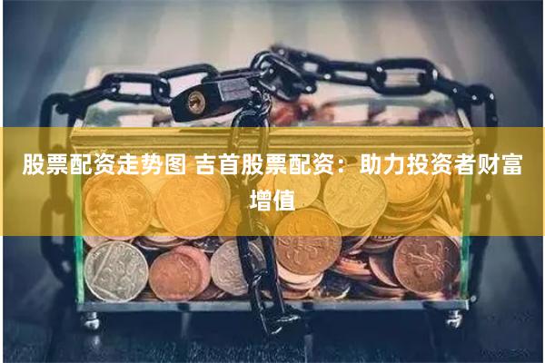 股票配资走势图 吉首股票配资：助力投资者财富增值
