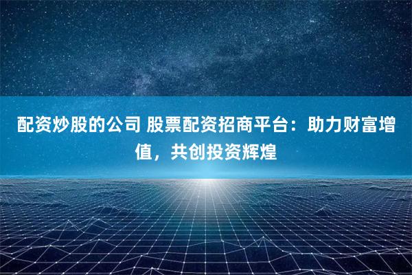 配资炒股的公司 股票配资招商平台：助力财富增值，共创投资辉煌