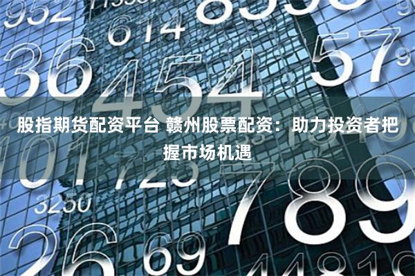 股指期货配资平台 赣州股票配资：助力投资者把握市场机遇