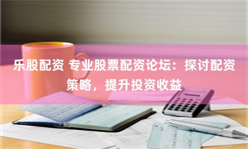 乐股配资 专业股票配资论坛：探讨配资策略，提升投资收益