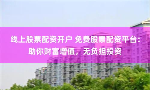 线上股票配资开户 免费股票配资平台：助你财富增值，无负担投资