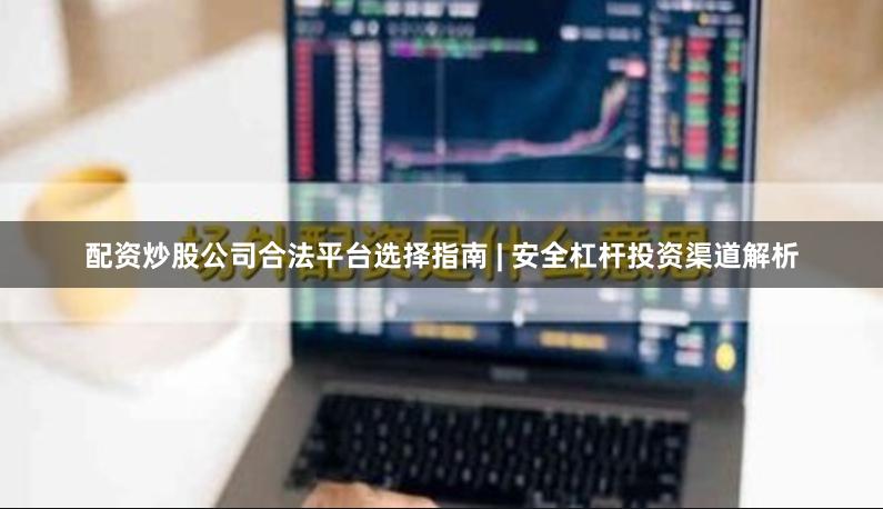配资炒股公司合法平台选择指南 | 安全杠杆投资渠道解析