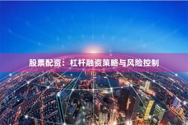股票配资：杠杆融资策略与风险控制
